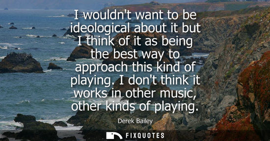 Small: I wouldnt want to be ideological about it but I think of it as being the best way to approach this kind