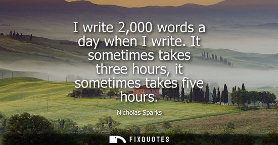 Small: I write 2,000 words a day when I write. It sometimes takes three hours, it sometimes takes five hours