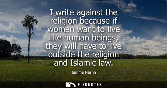Small: I write against the religion because if women want to live like human beings, they will have to live ou