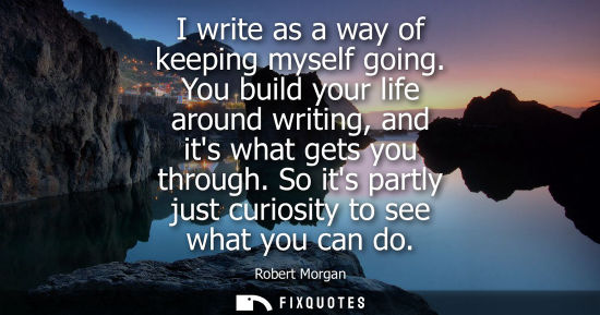 Small: I write as a way of keeping myself going. You build your life around writing, and its what gets you thr