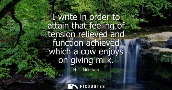 Small: I write in order to attain that feeling of tension relieved and function achieved which a cow enjoys on giving