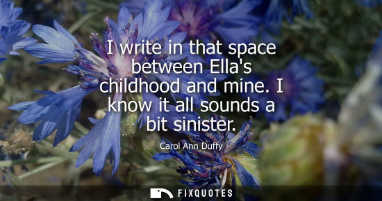 Small: I write in that space between Ellas childhood and mine. I know it all sounds a bit sinister