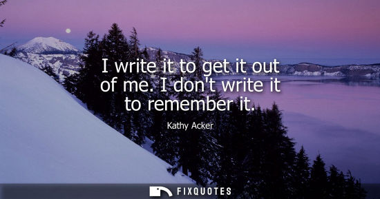 Small: I write it to get it out of me. I dont write it to remember it