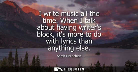 Small: I write music all the time. When I talk about having writers block, its more to do with lyrics than any