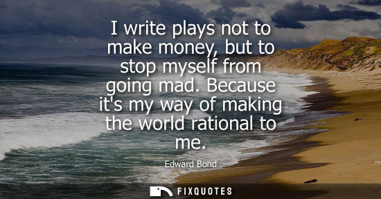 Small: I write plays not to make money, but to stop myself from going mad. Because its my way of making the wo