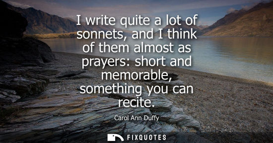 Small: I write quite a lot of sonnets, and I think of them almost as prayers: short and memorable, something you can 