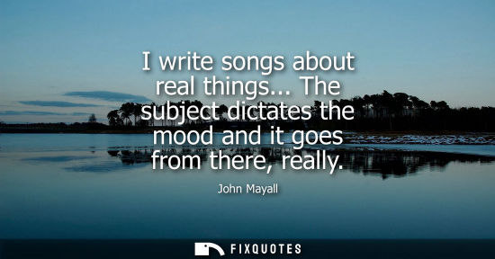 Small: I write songs about real things... The subject dictates the mood and it goes from there, really