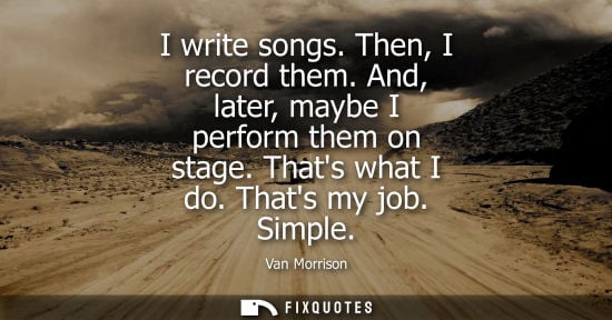 Small: I write songs. Then, I record them. And, later, maybe I perform them on stage. Thats what I do. Thats m