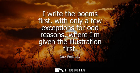Small: I write the poems first, with only a few exceptions for odd reasons, where Im given the illustration fi