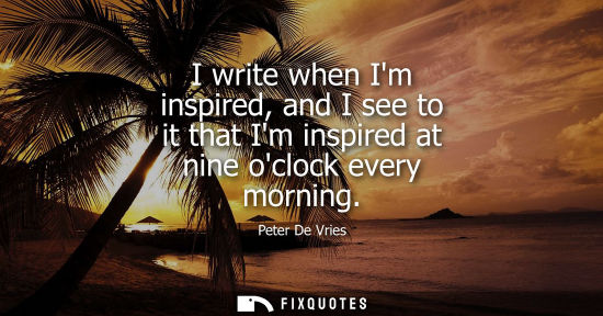Small: I write when Im inspired, and I see to it that Im inspired at nine oclock every morning