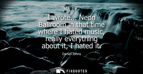 Small: I wrote... Neon Ballroom in that time where I hated music, really everything about it, I hated it