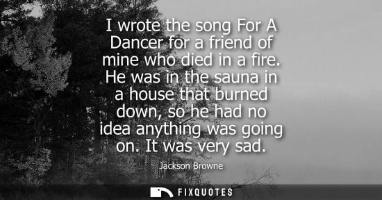 Small: I wrote the song For A Dancer for a friend of mine who died in a fire. He was in the sauna in a house t