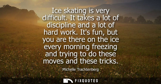 Small: Ice skating is very difficult. It takes a lot of discipline and a lot of hard work. Its fun, but you ar