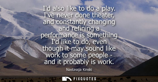 Small: Id also like to do a play. Ive never done theater, and constantly changing and refining a performance i