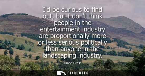 Small: Id be curious to find out, but I dont think people in the entertainment industry are proportionally mor