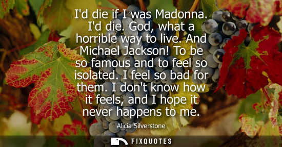 Small: Id die if I was Madonna. Id die. God, what a horrible way to live. And Michael Jackson! To be so famous and to