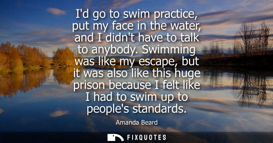 Small: Id go to swim practice, put my face in the water, and I didnt have to talk to anybody. Swimming was like my es