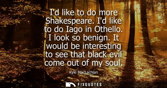 Small: Id like to do more Shakespeare. Id like to do Iago in Othello. I look so benign. It would be interestin