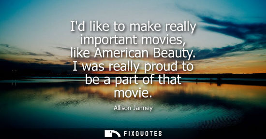 Small: Id like to make really important movies, like American Beauty. I was really proud to be a part of that 