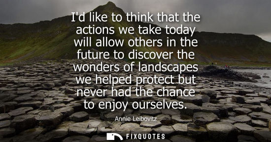 Small: Id like to think that the actions we take today will allow others in the future to discover the wonders