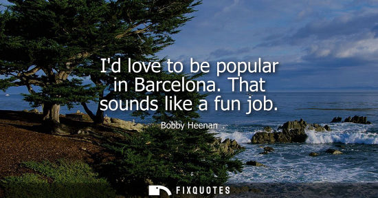 Small: Id love to be popular in Barcelona. That sounds like a fun job - Bobby Heenan
