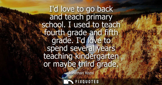 Small: Id love to go back and teach primary school. I used to teach fourth grade and fifth grade. Id love to s