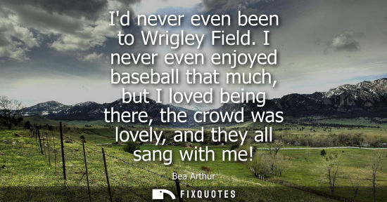 Small: Id never even been to Wrigley Field. I never even enjoyed baseball that much, but I loved being there, 