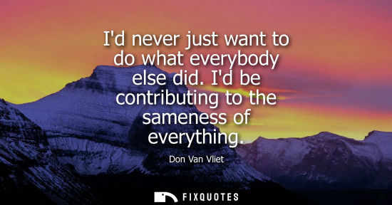 Small: Id never just want to do what everybody else did. Id be contributing to the sameness of everything