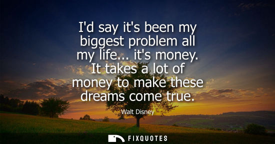 Small: Id say its been my biggest problem all my life... its money. It takes a lot of money to make these dreams come