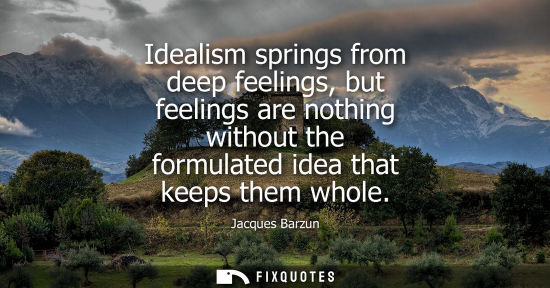 Small: Idealism springs from deep feelings, but feelings are nothing without the formulated idea that keeps th