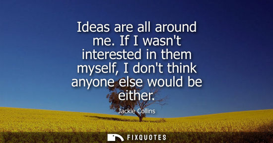 Small: Ideas are all around me. If I wasnt interested in them myself, I dont think anyone else would be either