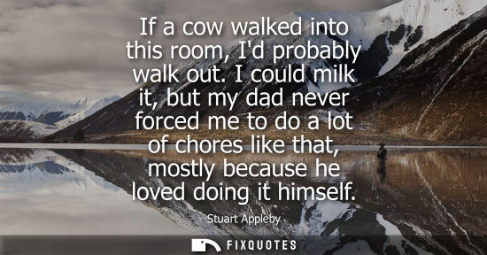 Small: If a cow walked into this room, Id probably walk out. I could milk it, but my dad never forced me to do