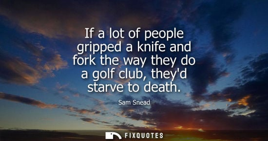 Small: If a lot of people gripped a knife and fork the way they do a golf club, theyd starve to death