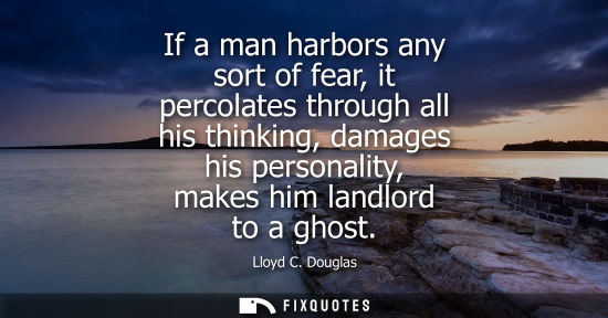 Small: If a man harbors any sort of fear, it percolates through all his thinking, damages his personality, mak