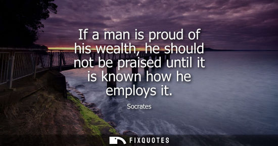 Small: If a man is proud of his wealth, he should not be praised until it is known how he employs it