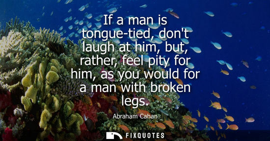 Small: If a man is tongue-tied, dont laugh at him, but, rather, feel pity for him, as you would for a man with broken