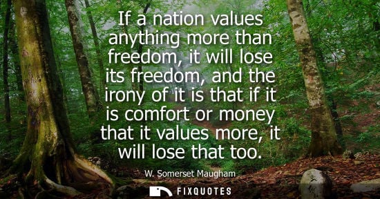 Small: If a nation values anything more than freedom, it will lose its freedom, and the irony of it is that if it is 
