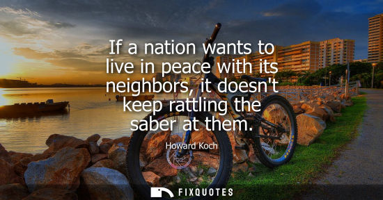 Small: If a nation wants to live in peace with its neighbors, it doesnt keep rattling the saber at them