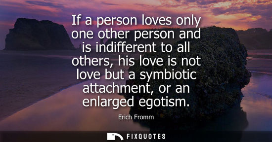 Small: If a person loves only one other person and is indifferent to all others, his love is not love but a symbiotic
