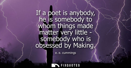 Small: If a poet is anybody, he is somebody to whom things made matter very little - somebody who is obsessed 