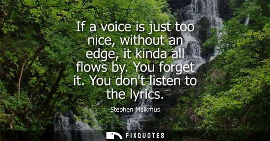 Small: If a voice is just too nice, without an edge, it kinda all flows by. You forget it. You dont listen to 