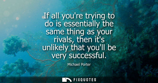 Small: If all youre trying to do is essentially the same thing as your rivals, then its unlikely that youll be