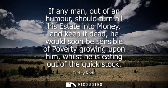 Small: If any man, out of an humour, should turn all his Estate into Money, and keep it dead, he would soon be