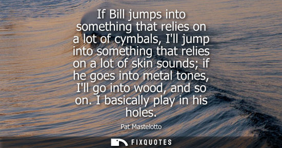 Small: If Bill jumps into something that relies on a lot of cymbals, Ill jump into something that relies on a 