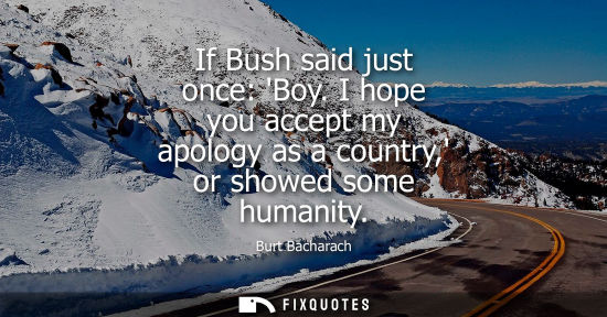 Small: If Bush said just once: Boy. I hope you accept my apology as a country, or showed some humanity