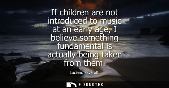 Small: If children are not introduced to music at an early age, I believe something fundamental is actually be