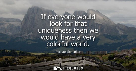 Small: If everyone would look for that uniqueness then we would have a very colorful world