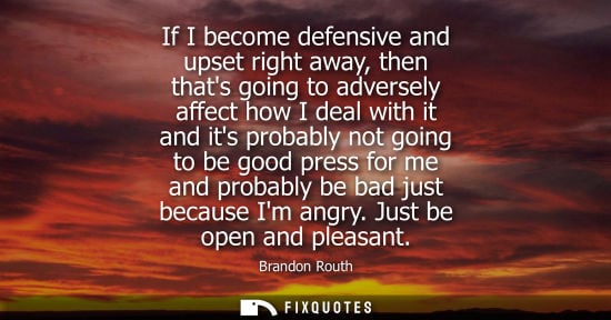 Small: If I become defensive and upset right away, then thats going to adversely affect how I deal with it and