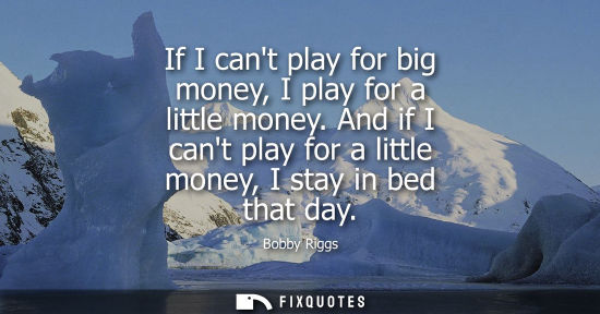 Small: If I cant play for big money, I play for a little money. And if I cant play for a little money, I stay 