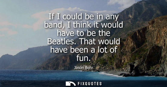Small: If I could be in any band, I think it would have to be the Beatles. That would have been a lot of fun